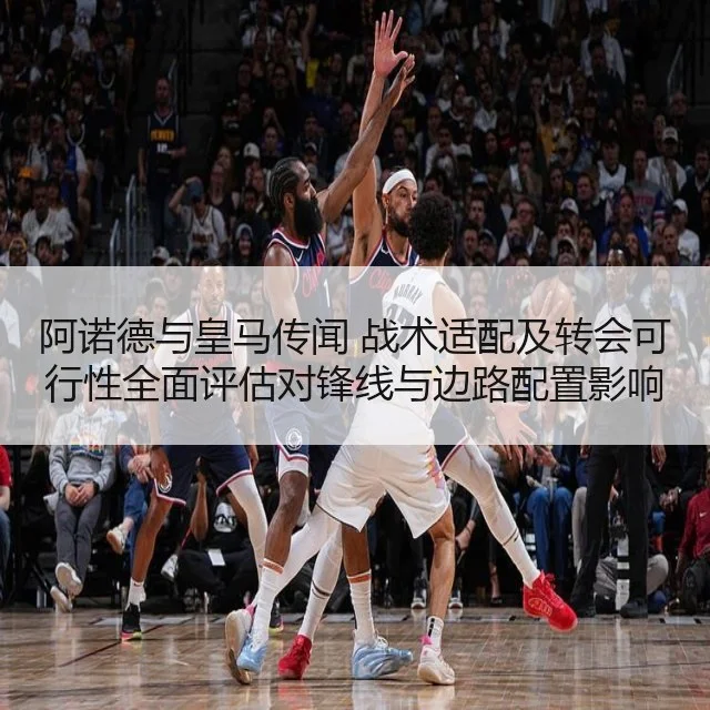 阿诺德与皇马传闻 战术适配及转会可行性全面评估对锋线与边路配置影响